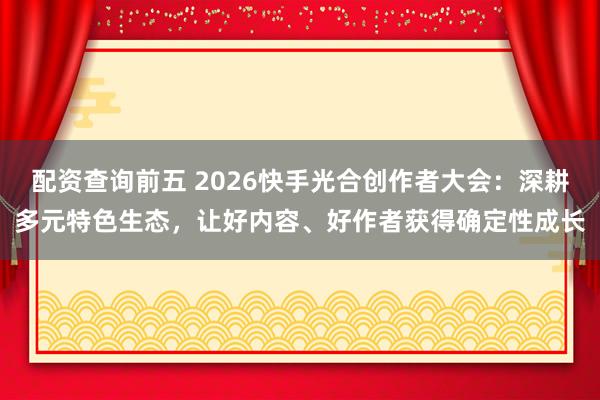 配资查询前五 2026快手光合创作者大会：深耕多元特色生态，让好内容、好作者获得确定性成长