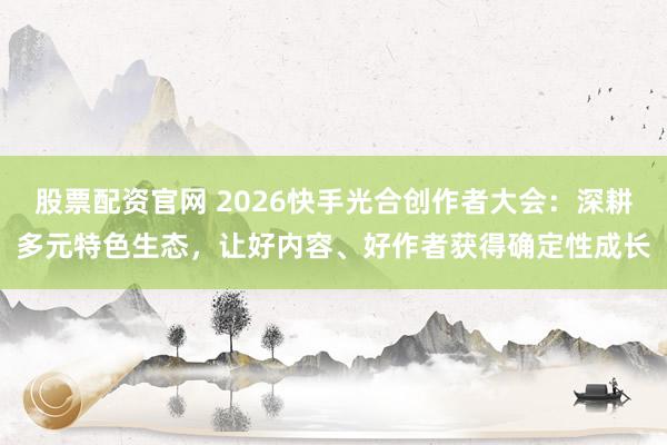 股票配资官网 2026快手光合创作者大会：深耕多元特色生态，让好内容、好作者获得确定性成长