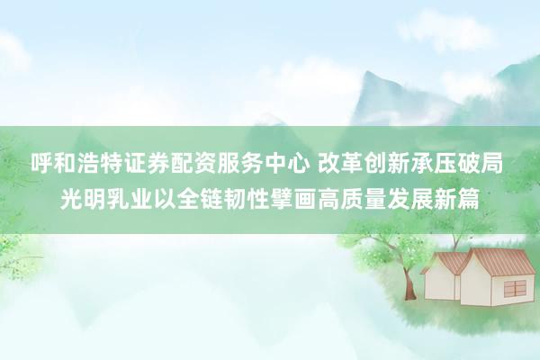 呼和浩特证券配资服务中心 改革创新承压破局 光明乳业以全链韧性擘画高质量发展新篇