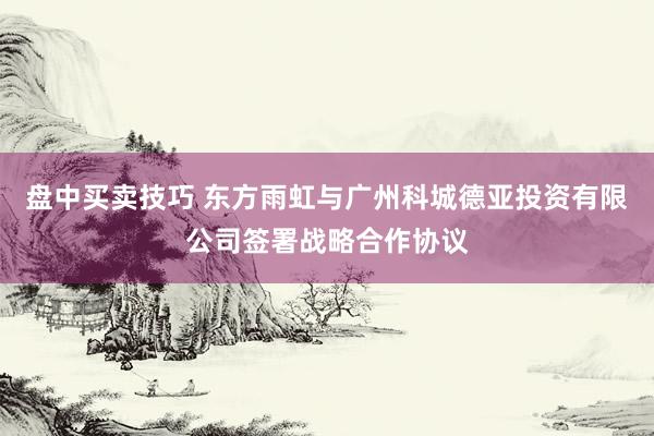 盘中买卖技巧 东方雨虹与广州科城德亚投资有限公司签署战略合作协议