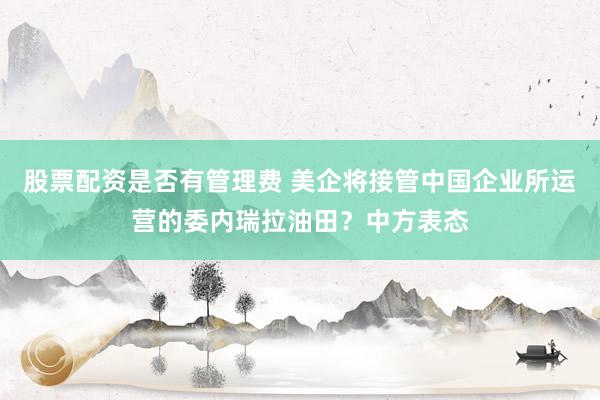 股票配资是否有管理费 美企将接管中国企业所运营的委内瑞拉油田？中方表态