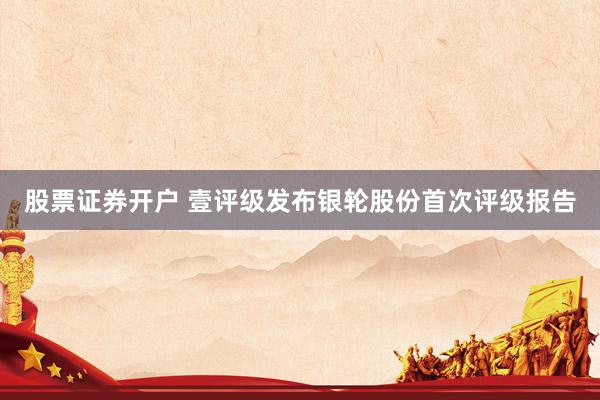 股票证券开户 壹评级发布银轮股份首次评级报告