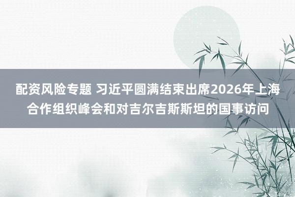 配资风险专题 习近平圆满结束出席2026年上海合作组织峰会和对吉尔吉斯斯坦的国事访问