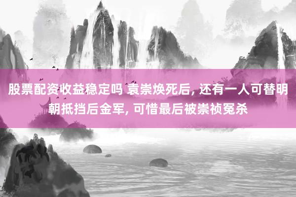 股票配资收益稳定吗 袁崇焕死后, 还有一人可替明朝抵挡后金军, 可惜最后被崇祯冤杀