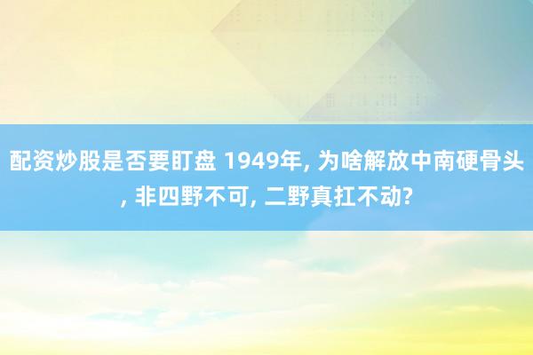 配资炒股是否要盯盘 1949年, 为啥解放中南硬骨头, 非四野不可, 二野真扛不动?