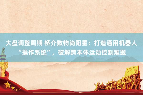 大盘调整周期 桥介数物尚阳星：打造通用机器人“操作系统”，破解跨本体运动控制难题