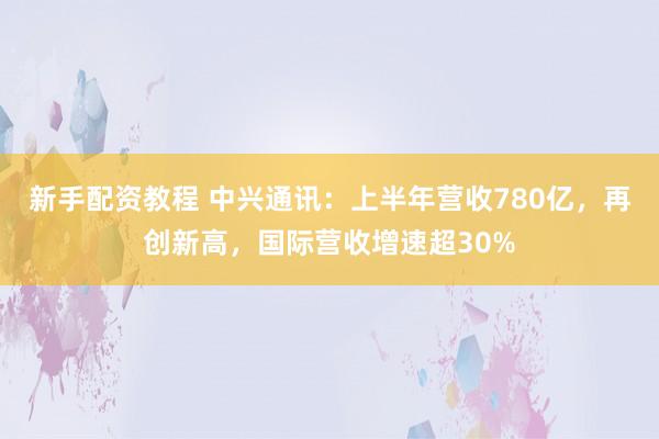 新手配资教程 中兴通讯:上半年营收780亿,再创新高,国际营收增速超30%