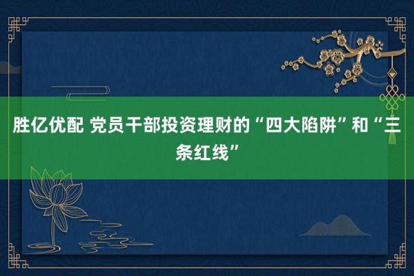 胜亿优配 党员干部投资理财的“四大陷阱”和“三条红线”