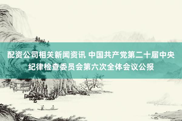 配资公司相关新闻资讯 中国共产党第二十届中央纪律检查委员会第六次全体会议公报