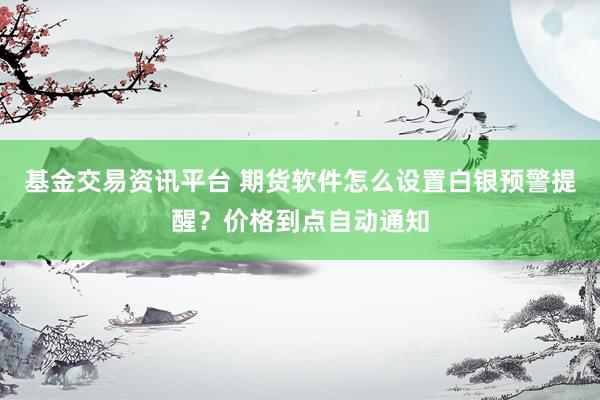 基金交易资讯平台 期货软件怎么设置白银预警提醒？价格到点自动通知