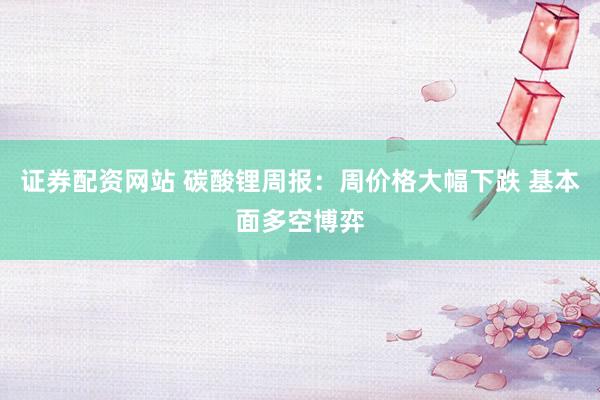 证券配资网站 碳酸锂周报：周价格大幅下跌 基本面多空博弈