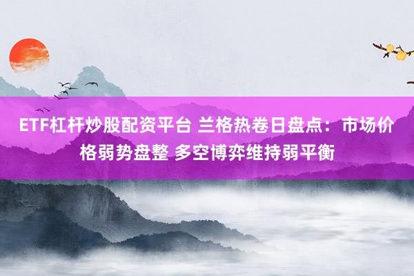 ETF杠杆炒股配资平台 兰格热卷日盘点：市场价格弱势盘整 多空博弈维持弱平衡
