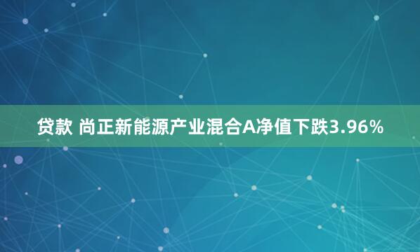 贷款 尚正新能源产业混合A净值下跌3.96%