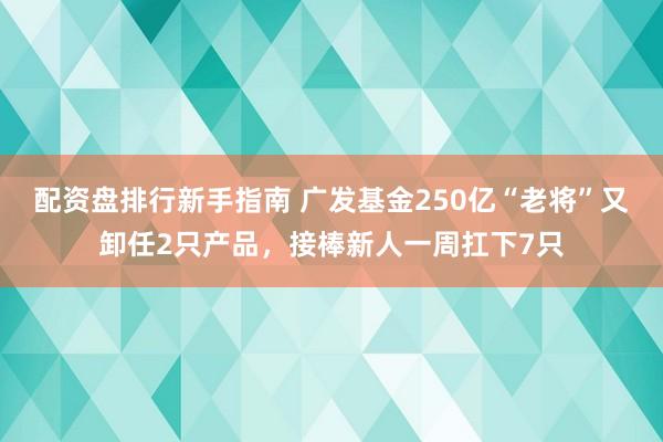 配资盘排行新手指南 广发基金250亿“老将”又卸任2只产品，接棒新人一周扛下7只