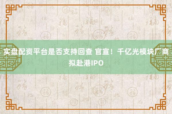 实盘配资平台是否支持回查 官宣！千亿光模块厂商拟赴港IPO