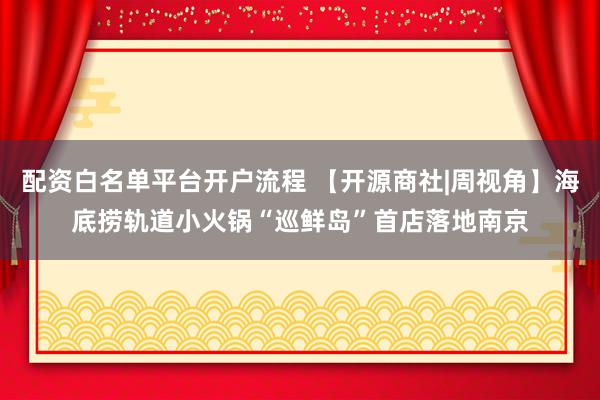 配资白名单平台开户流程 【开源商社|周视角】海底捞轨道小火锅“巡鲜岛”首店落地南京