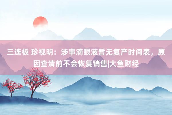 三连板 珍视明：涉事滴眼液暂无复产时间表，原因查清前不会恢复销售|大鱼财经