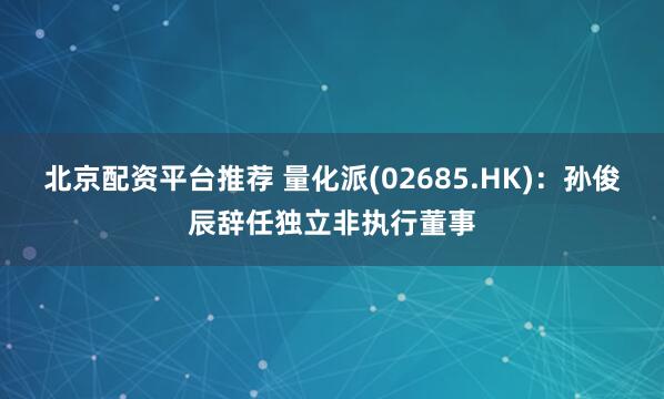 北京配资平台推荐 量化派(02685.HK)：孙俊辰辞任独立非执行董事