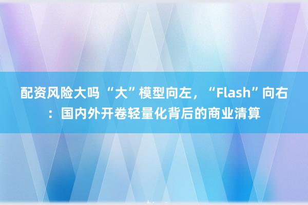 配资风险大吗 “大”模型向左,“Flash”向右:国内外开卷轻量化背后的商业清算