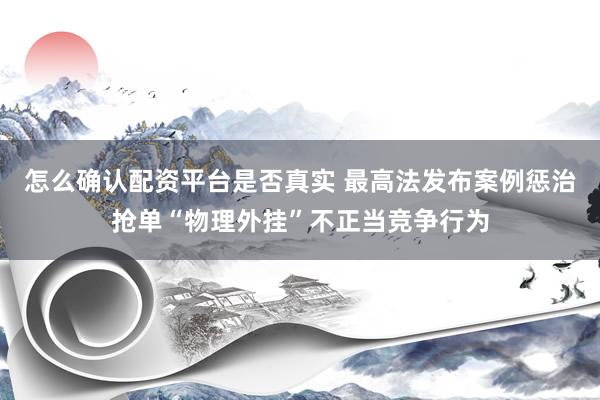怎么确认配资平台是否真实 最高法发布案例惩治抢单“物理外挂”不正当竞争行为