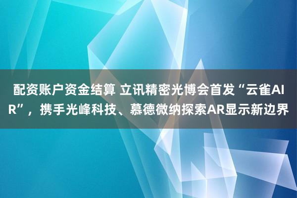 配资账户资金结算 立讯精密光博会首发“云雀AIR”，携手光峰科技、慕德微纳探索AR显示新边界