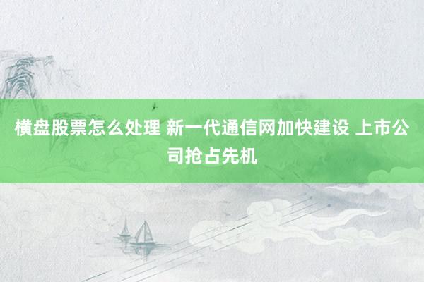 横盘股票怎么处理 新一代通信网加快建设 上市公司抢占先机