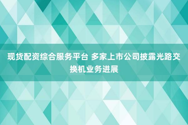 现货配资综合服务平台 多家上市公司披露光路交换机业务进展