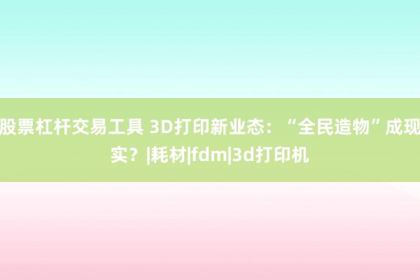 股票杠杆交易工具 3D打印新业态：“全民造物”成现实？|耗材|fdm|3d打印机