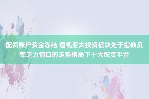 配资账户资金冻结 透视亚太投资板块处于指数反弹乏力窗口的走势格局下十大配资平台