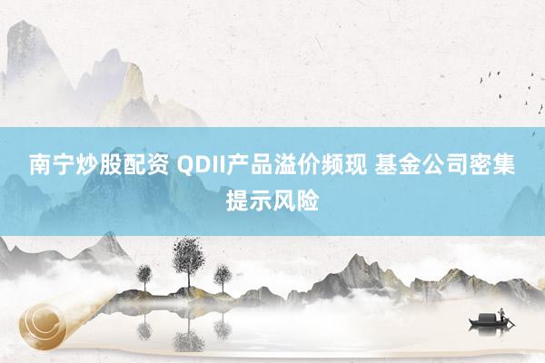 南宁炒股配资 QDII产品溢价频现 基金公司密集提示风险