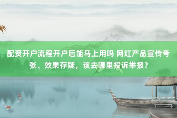 配资开户流程开户后能马上用吗 网红产品宣传夸张、效果存疑,该去哪里投诉举报?