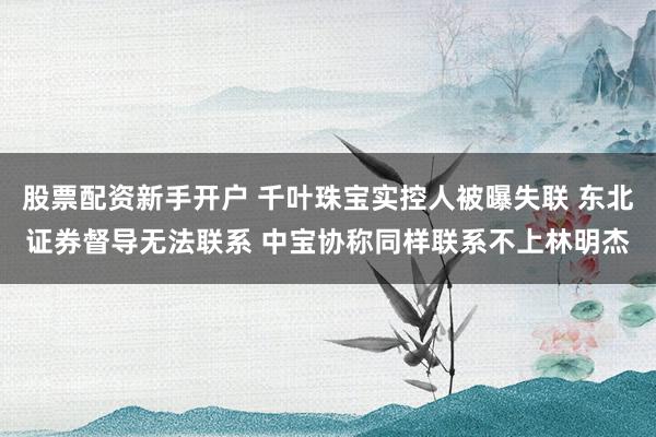 股票配资新手开户 千叶珠宝实控人被曝失联 东北证券督导无法联系 中宝协称同样联系不上林明杰