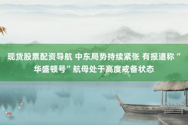 现货股票配资导航 中东局势持续紧张 有报道称“华盛顿号”航母处于高度戒备状态