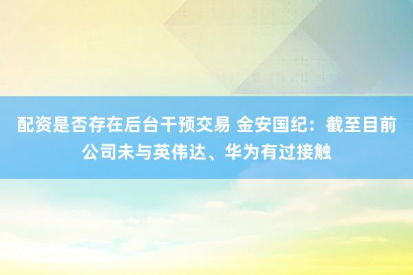 配资是否存在后台干预交易 金安国纪：截至目前公司未与英伟达、华为有过接触
