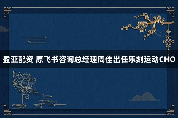 盈亚配资 原飞书咨询总经理周佳出任乐刻运动CHO