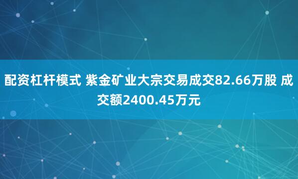配资杠杆模式 紫金矿业大宗交易成交82.66万股 成交额2400.45万元