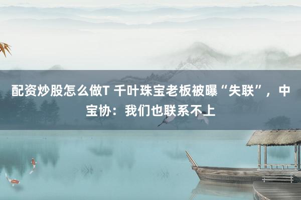 配资炒股怎么做T 千叶珠宝老板被曝“失联”，中宝协：我们也联系不上