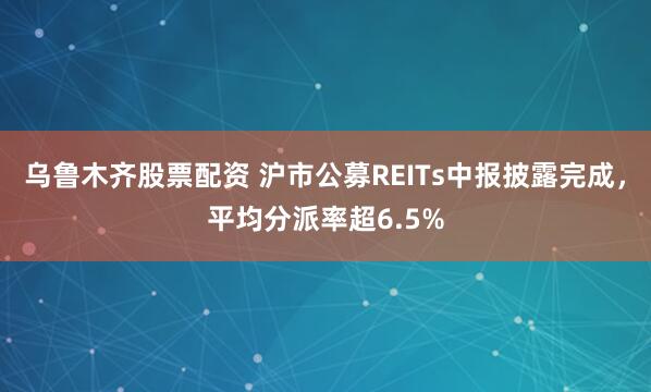 乌鲁木齐股票配资 沪市公募REITs中报披露完成，平均分派率超6.5%
