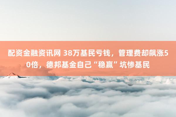 配资金融资讯网 38万基民亏钱，管理费却飙涨50倍，德邦基金自己“稳赢”坑惨基民