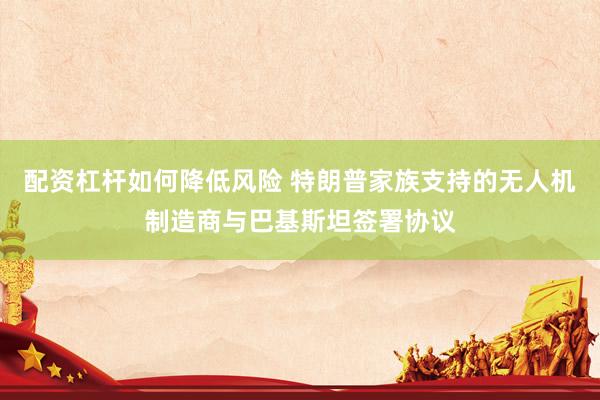 配资杠杆如何降低风险 特朗普家族支持的无人机制造商与巴基斯坦签署协议