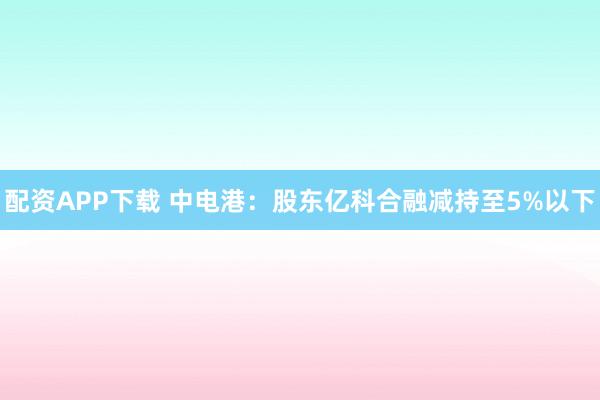 配资APP下载 中电港：股东亿科合融减持至5%以下