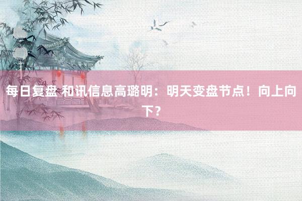 每日复盘 和讯信息高璐明：明天变盘节点！向上向下？