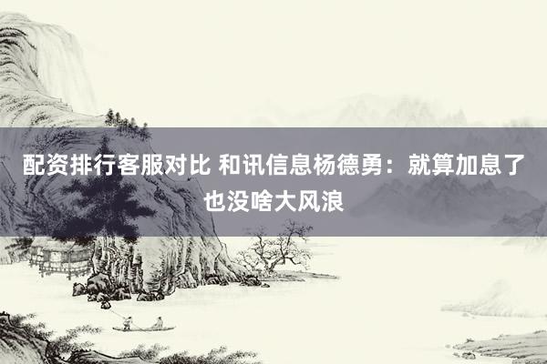 配资排行客服对比 和讯信息杨德勇：就算加息了也没啥大风浪