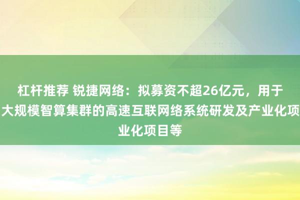 杠杆推荐 锐捷网络：拟募资不超26亿元，用于面向大规模智算集群的高速互联网络系统研发及产业化项目等