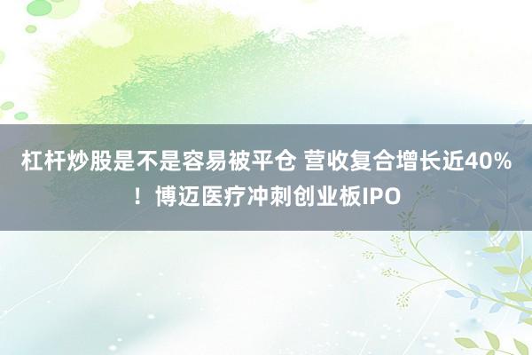 杠杆炒股是不是容易被平仓 营收复合增长近40%！博迈医疗冲刺创业板IPO