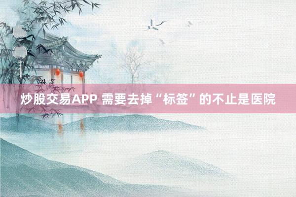 炒股交易APP 需要去掉“标签”的不止是医院