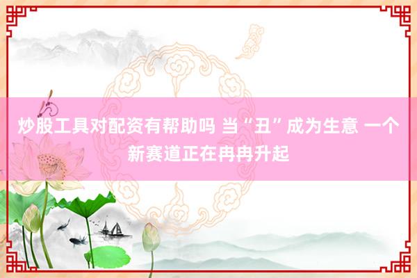 炒股工具对配资有帮助吗 当“丑”成为生意 一个新赛道正在冉冉升起