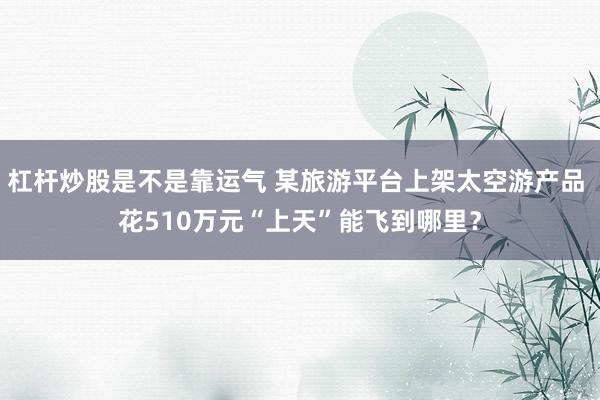 杠杆炒股是不是靠运气 某旅游平台上架太空游产品 花510万元“上天”能飞到哪里？