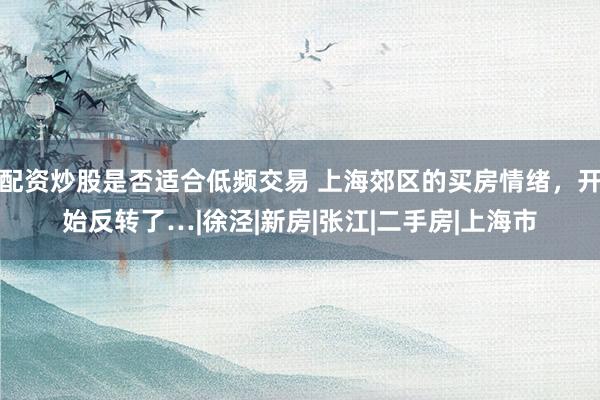 配资炒股是否适合低频交易 上海郊区的买房情绪，开始反转了…|徐泾|新房|张江|二手房|上海市