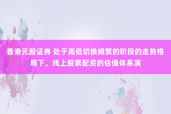香港元股证券 处于高低切换频繁的阶段的走势格局下，线上股票配资的估值体系演